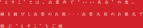 “えすこ”とは、出雲弁で“いい具合”の意。縁を結びし出雲のお国・・・出雲大社のお膝元で結ぶ“えすこ”なご縁