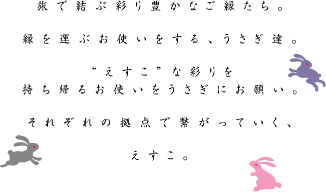 旅で結ぶ彩り豊かなご縁たち。縁を運ぶお使いをする、うさぎ達。“えすこ”な彩りを持ち帰るお使いをうさぎにお願い。それぞれの拠点で繋がっていく、えすこ。