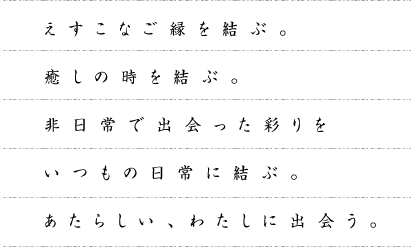 えすこなご縁を結ぶ。癒しの時を結ぶ。非日常で出会った彩りをいつもの日常に結ぶ。あたらしい、わたしに出会う。